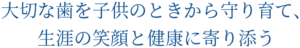 大切な歯を子供のときから 守り育て、生涯の笑顔と 健康に寄り添う