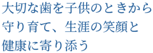 大切な歯を子供のときから 守り育て、生涯の笑顔と 健康に寄り添う